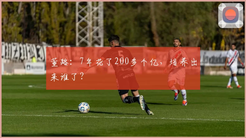 董路：7年花了200多个亿，培养出来谁了？