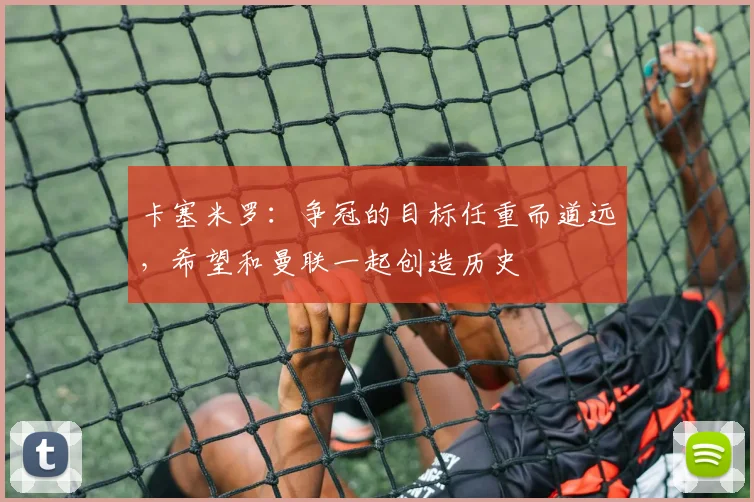卡塞米罗：争冠的目标任重而道远，希望和曼联一起创造历史