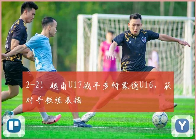 2-2！越南U17战平多特蒙德U16，获对手教练表扬