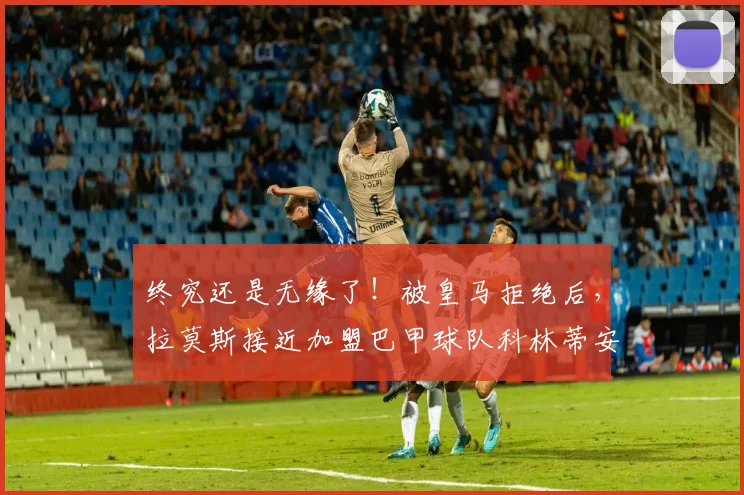 终究还是无缘了！被皇马拒绝后，拉莫斯接近加盟巴甲球队科林蒂安