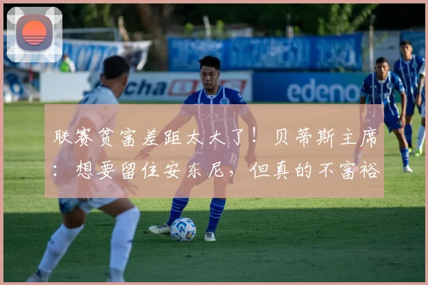 联赛贫富差距太大了！贝蒂斯主席：想要留住安东尼，但真的不富裕