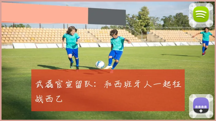 武磊官宣留队：和西班牙人一起征战西乙