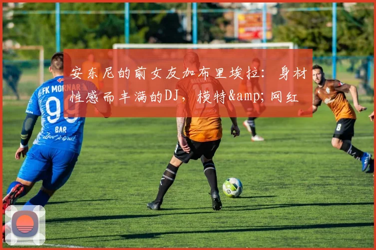 安东尼的前女友加布里埃拉：身材性感而丰满的DJ，模特&网红
