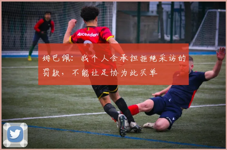 姆巴佩：我个人会承担拒绝采访的罚款，不能让足协为此买单