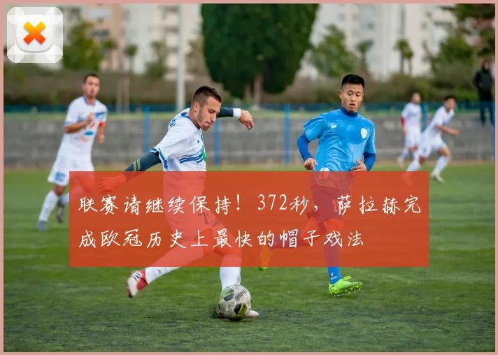 联赛请继续保持！372秒，萨拉赫完成欧冠历史上最快的帽子戏法