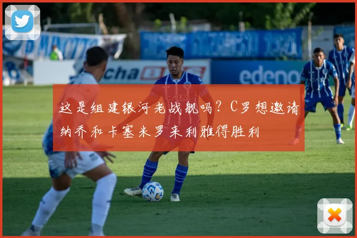 这是组建银河老战舰吗？C罗想邀请纳乔和卡塞米罗来利雅得胜利
