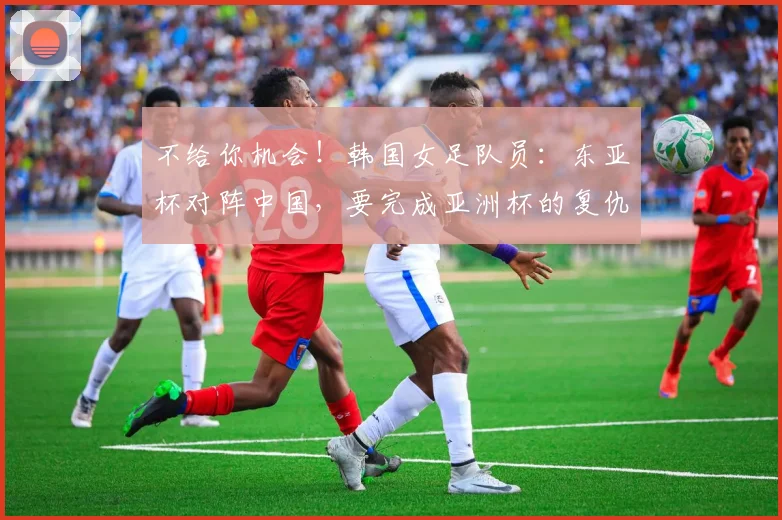 不给你机会！韩国女足队员：东亚杯对阵中国，要完成亚洲杯的复仇