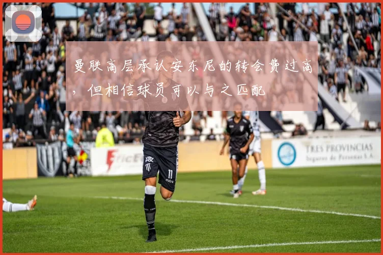 曼联高层承认安东尼的转会费过高，但相信球员可以与之匹配