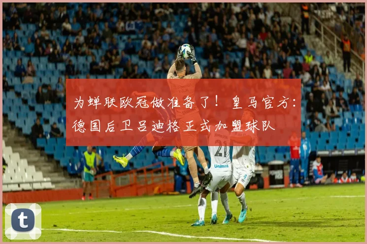 为蝉联欧冠做准备了！皇马官方：德国后卫吕迪格正式加盟球队