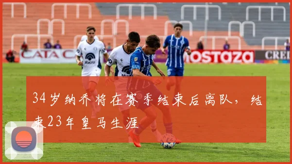 34岁纳乔将在赛季结束后离队，结束23年皇马生涯