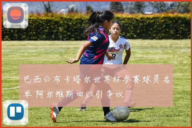 巴西公布卡塔尔世界杯参赛球员名单 阿尔维斯回归引争议