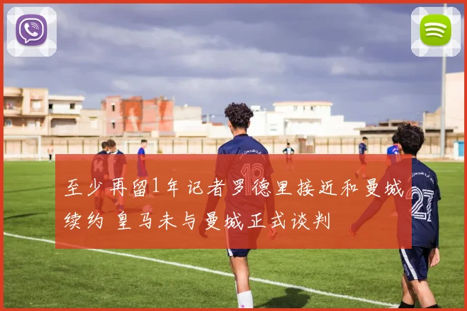 至少再留1年记者罗德里接近和曼城续约 皇马未与曼城正式谈判