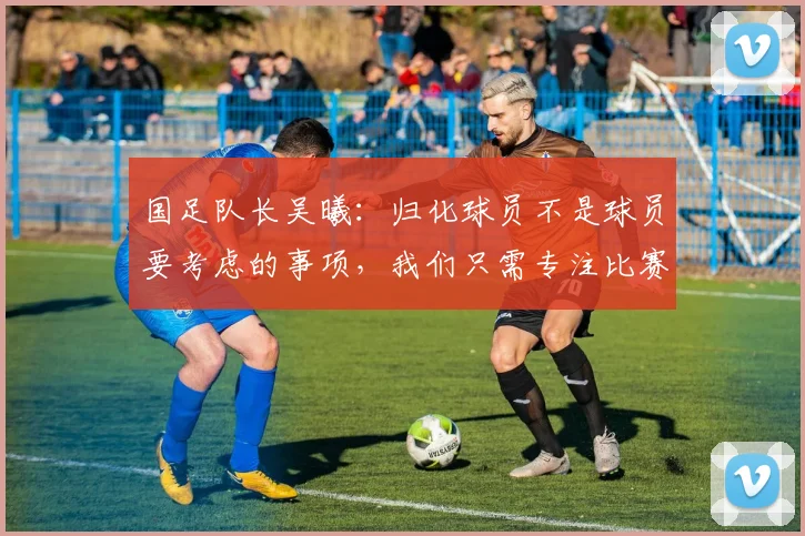 国足队长吴曦：归化球员不是球员要考虑的事项，我们只需专注比赛