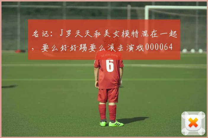 名记：J罗天天和美女模特混在一起，要么好好踢要么滚去演戏0000644