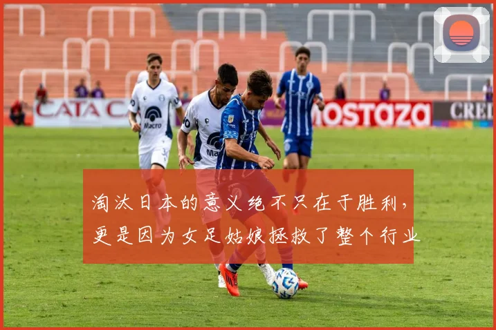 淘汰日本的意义绝不只在于胜利，更是因为女足姑娘拯救了整个行业