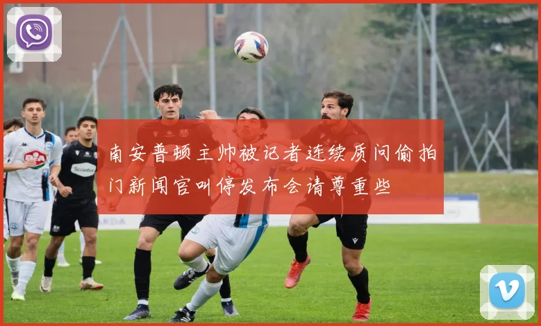 南安普顿主帅被记者连续质问偷拍门新闻官叫停发布会请尊重些