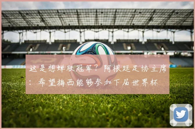 这是想蝉联冠军？阿根廷足协主席：希望梅西能够参加下届世界杯