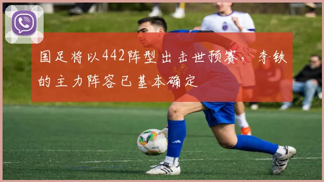 国足将以442阵型出击世预赛，李铁的主力阵容已基本确定