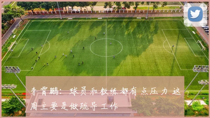李霄鹏：球员和教练都有点压力 这周主要是做疏导工作