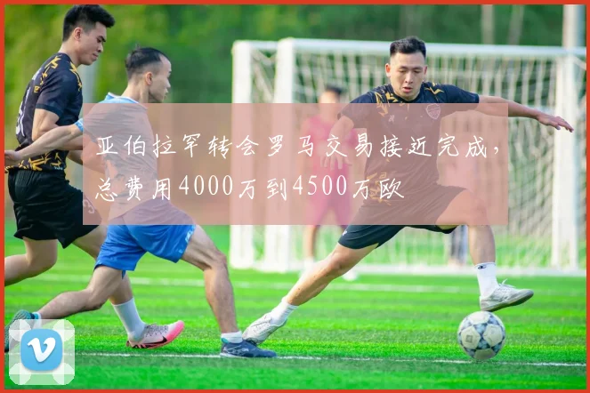 亚伯拉罕转会罗马交易接近完成，总费用4000万到4500万欧