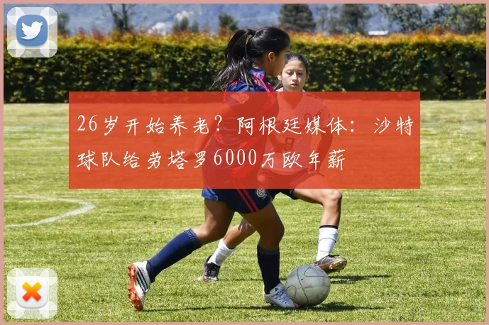 26岁开始养老？阿根廷媒体：沙特球队给劳塔罗6000万欧年薪
