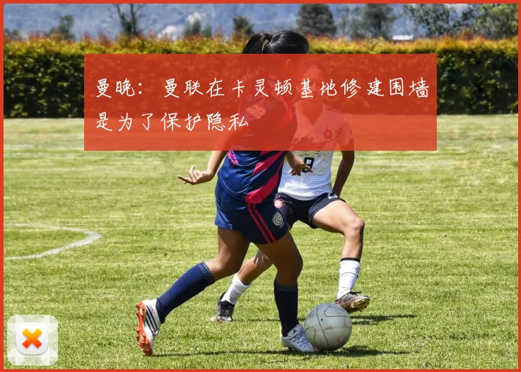曼晚：曼联在卡灵顿基地修建围墙是为了保护隐私