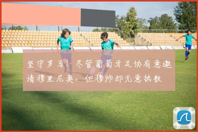 坚守罗马！尽管葡萄牙足协有意邀请穆里尼奥，但穆帅却无意执教