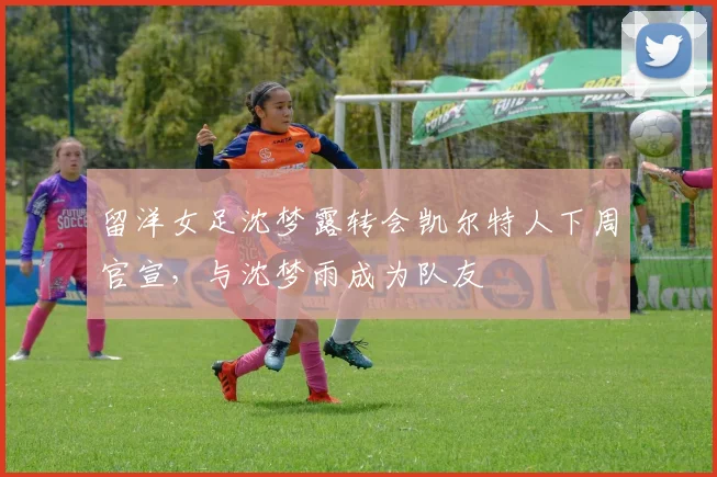 留洋女足沈梦露转会凯尔特人下周官宣，与沈梦雨成为队友