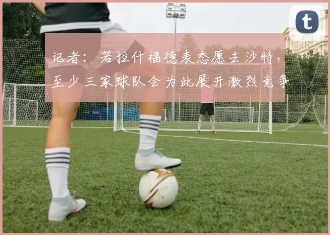记者：若拉什福德表态愿去沙特，至少三家球队会为此展开激烈竞争
