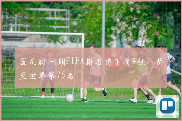 国足新一期FIFA排名将下滑4位，降至世界第75名
