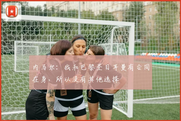 内马尔：我和巴黎圣日耳曼有合同在身，所以没有其他选择