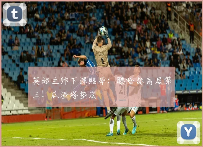 英超主帅下课赔率：滕哈赫高居第三！瓜渣塔垫底