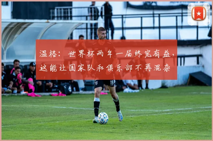 温格：世界杯两年一届终究有益，这能让国家队和俱乐部不再混杂
