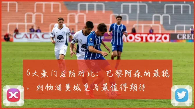 6大豪门后防对比：巴黎阿森纳最稳，利物浦曼城皇马最值得期待