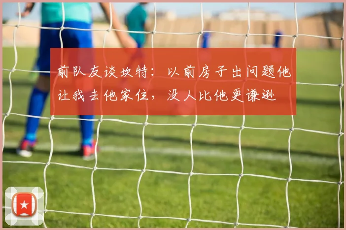 前队友谈坎特：以前房子出问题他让我去他家住，没人比他更谦逊